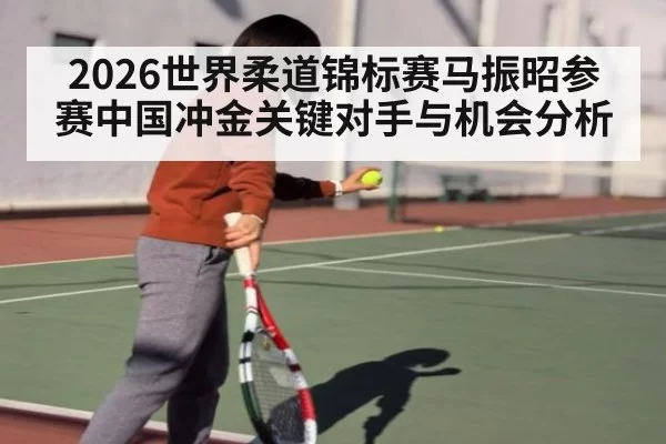 2026世界柔道锦标赛马振昭参赛中国冲金关键对手与机会分析