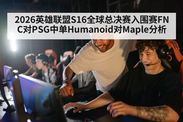 2026英雄联盟S16全球总决赛入围赛FNC对PSG中单Humanoid对Maple分析